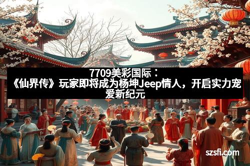 7709美彩国际：《仙界传》玩家即将成为杨坤Jeep情人，开启实力宠爱新纪元
