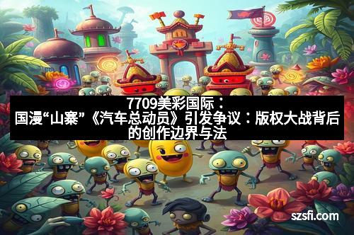 7709美彩国际：国漫“山寨”《汽车总动员》引发争议：版权大战背后的创作边界与法律纷争